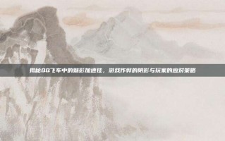 揭秘QQ飞车中的魅影加速挂，游戏作弊的阴影与玩家的应对策略