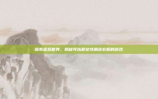 探索虚拟世界，揭秘可以脱女性角色衣服的游戏