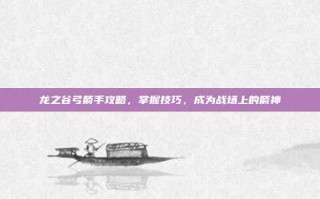龙之谷弓箭手攻略，掌握技巧，成为战场上的箭神