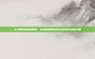 dnf副职业深度解析，从技能搭配到定位选择的全维度攻略