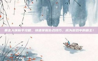 暴走大侠新手攻略，快速掌握游戏技巧，成为游戏中的霸主！