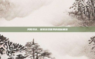 河阳寻访，探索游戏世界的隐秘角落