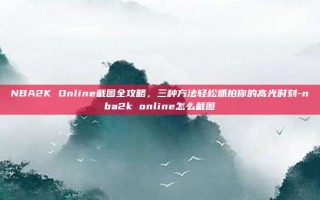 NBA2K Online截图全攻略，三种方法轻松抓拍你的高光时刻-nba2k online怎么截图