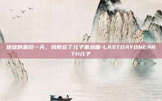 地球的最后一天，我教会了儿子煮泡面-LASTDAYONEARTH儿子