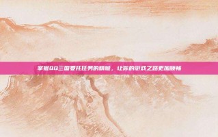 掌握QQ三国委托任务的精髓，让你的游戏之路更加顺畅