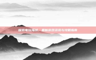探索电玩海域，最新游戏资讯与攻略指南