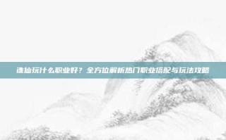 诛仙玩什么职业好？全方位解析热门职业搭配与玩法攻略
