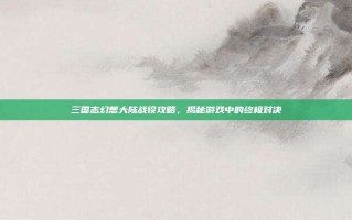 三国志幻想大陆战役攻略，揭秘游戏中的终极对决