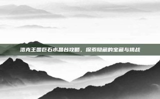 洛克王国巨石水晶台攻略，探索隐藏的宝藏与挑战