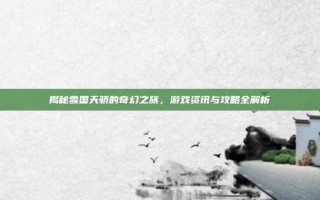 揭秘雪国天骄的奇幻之旅，游戏资讯与攻略全解析
