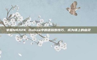 掌握NBA2K Online中的迷踪步技巧，成为场上的幽灵