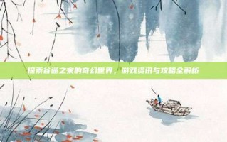 探索谷迷之家的奇幻世界，游戏资讯与攻略全解析
