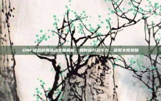 DNF越战越勇活动全面解析，如何提升战斗力，赢取丰厚奖励