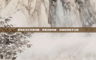 御龙在天公孙瓒攻略，掌握关键技能，成就游戏高手之路