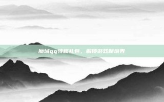 魔域qq特权礼包，解锁游戏新境界