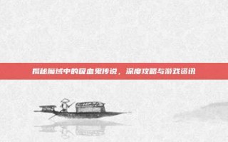 揭秘魔域中的吸血鬼传说，深度攻略与游戏资讯