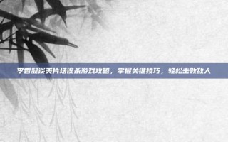 李香凝谈美片场误杀游戏攻略，掌握关键技巧，轻松击败敌人