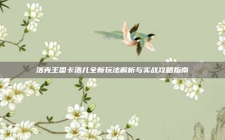 洛克王国卡洛儿全新玩法解析与实战攻略指南