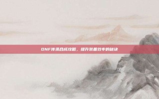 DNF传承合成攻略，提升装备效率的秘诀