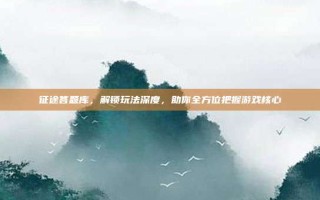 征途答题库，解锁玩法深度，助你全方位把握游戏核心