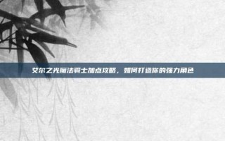 艾尔之光魔法骑士加点攻略，如何打造你的强力角色