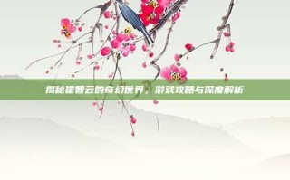 揭秘崔智云的奇幻世界，游戏攻略与深度解析