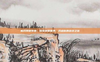 新开网页传世，探索传奇世界，开启你的游戏之旅