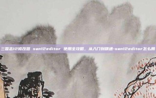 三国志12修改器 san12editor 使用全攻略，从入门到精通-san12editor怎么用