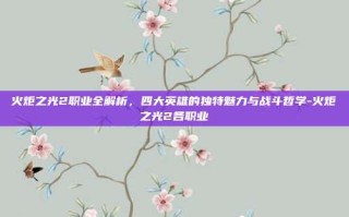 火炬之光2职业全解析，四大英雄的独特魅力与战斗哲学-火炬之光2各职业