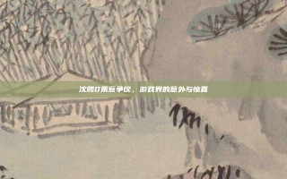 沈腾0票惹争议，游戏界的意外与惊喜