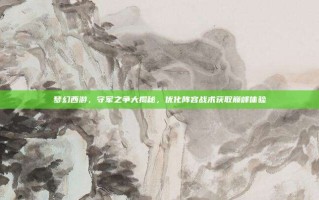 梦幻西游，守军之争大揭秘，优化阵容战术获取巅峰体验