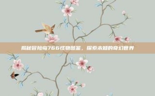 揭秘冒险岛766怪物图鉴，探索未知的奇幻世界