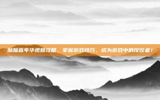 酥酥嘉年华视频攻略，掌握游戏技巧，成为游戏中的佼佼者！