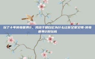 玩了十年传奇世界2，我终于明白它为什么让你又爱又恨-传奇世界2好玩吗
