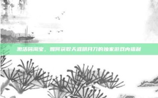 激活码淘宝，如何获取天涯明月刀的独家游戏内福利