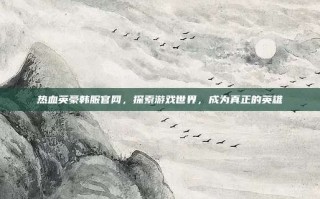 热血英豪韩服官网，探索游戏世界，成为真正的英雄