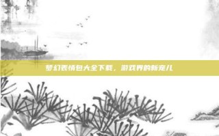 梦幻表情包大全下载，游戏界的新宠儿