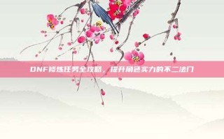 DNF修炼任务全攻略，提升角色实力的不二法门