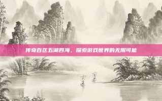 传奇百区五湖四海，探索游戏世界的无限可能