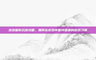 泡泡堂防沉迷攻略，如何在游戏中保持健康的游戏习惯