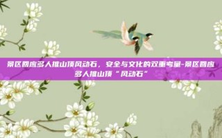 景区回应多人推山顶风动石，安全与文化的双重考量-景区回应多人推山顶“风动石”