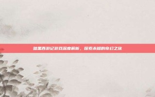 暗黑西游记游戏深度解析，探索未知的奇幻之旅