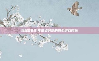 揭秘2021年未被封禁的良心游戏网站