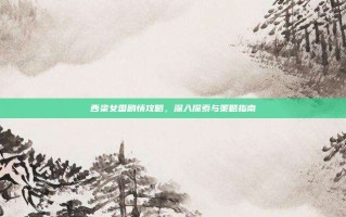 西梁女国剧情攻略，深入探索与策略指南