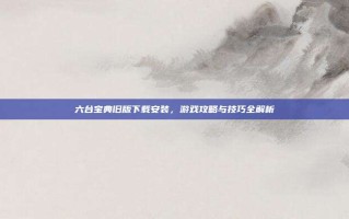 六台宝典旧版下载安装，游戏攻略与技巧全解析