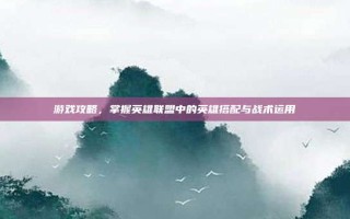 游戏攻略，掌握英雄联盟中的英雄搭配与战术运用