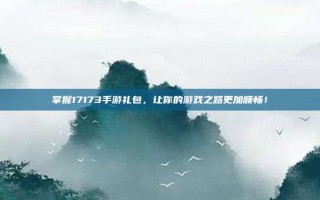 掌握17173手游礼包，让你的游戏之路更加顺畅！