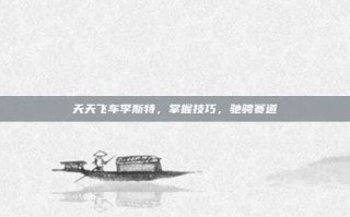 天天飞车李斯特，掌握技巧，驰骋赛道