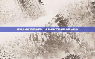 原神太威仪盘深度解析，全新机制下的策略与玩法指南