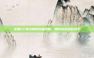 掌握CF炽天使的终极攻略，如何高效击败对手